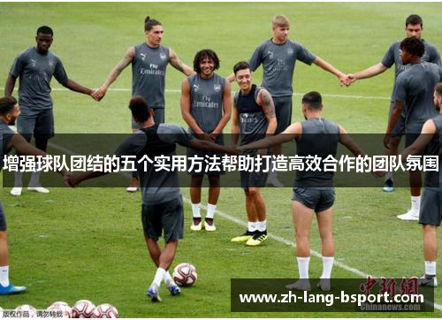 增强球队团结的五个实用方法帮助打造高效合作的团队氛围 增强球队团结的五个实用方法帮助打造高效合作的团队氛围