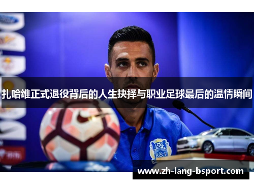 扎哈维正式退役背后的人生抉择与职业足球最后的温情瞬间