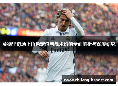 莫德里奇场上角色定位与战术价值全面解析与深度研究 莫德里奇场上角色定位与战术价值全面解析与深度研究