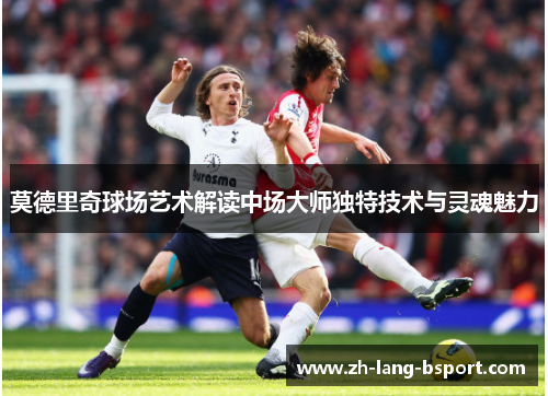 莫德里奇球场艺术解读中场大师独特技术与灵魂魅力