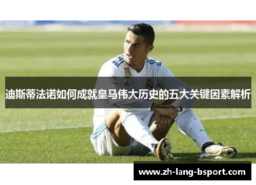 迪斯蒂法诺如何成就皇马伟大历史的五大关键因素解析 迪斯蒂法诺如何成就皇马伟大历史的五大关键因素解析