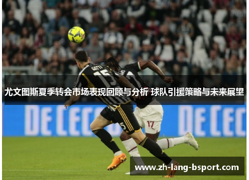 尤文图斯夏季转会市场表现回顾与分析 球队引援策略与未来展望 尤文图斯夏季转会市场表现回顾与分析 球队引援策略与未来展望