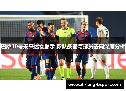 巴萨10号未来迷雾揭示 球队战略与球员去向深度分析 巴萨10号未来迷雾揭示 球队战略与球员去向深度分析