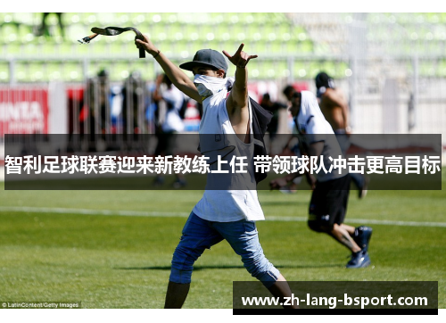 智利足球联赛迎来新教练上任 带领球队冲击更高目标 智利足球联赛迎来新教练上任 带领球队冲击更高目标