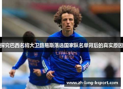 探究巴西名将大卫路易斯落选国家队名单背后的真实原因 探究巴西名将大卫路易斯落选国家队名单背后的真实原因