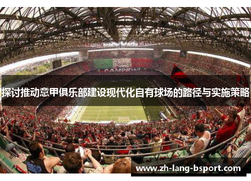 探讨推动意甲俱乐部建设现代化自有球场的路径与实施策略 探讨推动意甲俱乐部建设现代化自有球场的路径与实施策略