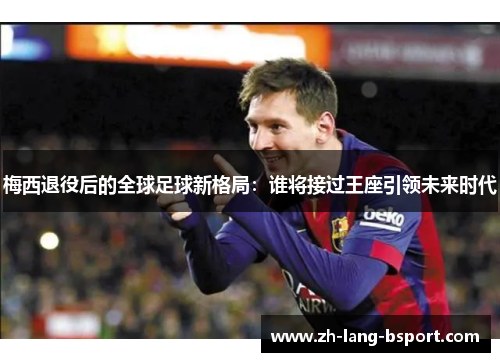 梅西退役后的全球足球新格局:谁将接过王座引领未来时代 梅西退役后的全球足球新格局:谁将接过王座引领未来时代