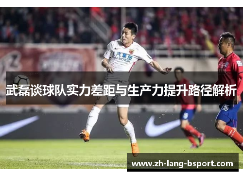 武磊谈球队实力差距与生产力提升路径解析 武磊谈球队实力差距与生产力提升路径解析