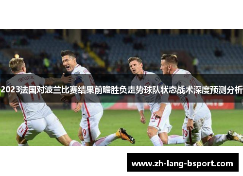 2023法国对波兰比赛结果前瞻胜负走势球队状态战术深度预测分析 2023法国对波兰比赛结果前瞻胜负走势球队状态战术深度预测分析