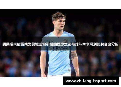 胡桑诺夫能否成为曼城冬窗引援的理想之选与球队未来规划的契合度分析