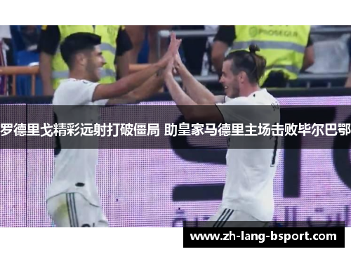 罗德里戈精彩远射打破僵局 助皇家马德里主场击败毕尔巴鄂